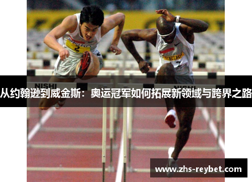从约翰逊到威金斯：奥运冠军如何拓展新领域与跨界之路
