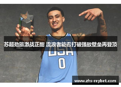 苏超劲旅激战正酣 流浪者能否打破强敌壁垒再登顶