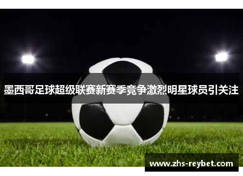 墨西哥足球超级联赛新赛季竞争激烈明星球员引关注