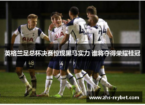 英格兰足总杯决赛惊现黑马实力 谁将夺得荣耀桂冠