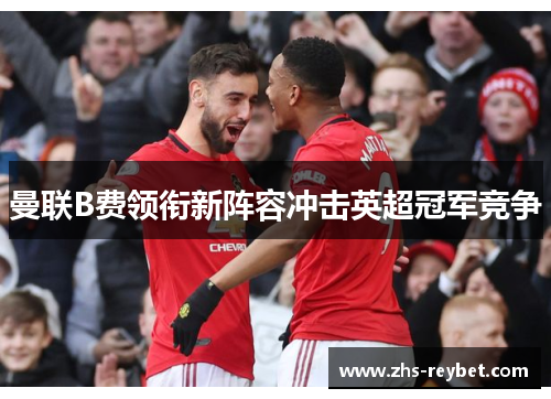 曼联B费领衔新阵容冲击英超冠军竞争 曼联B费领衔新阵容冲击英超冠军竞争